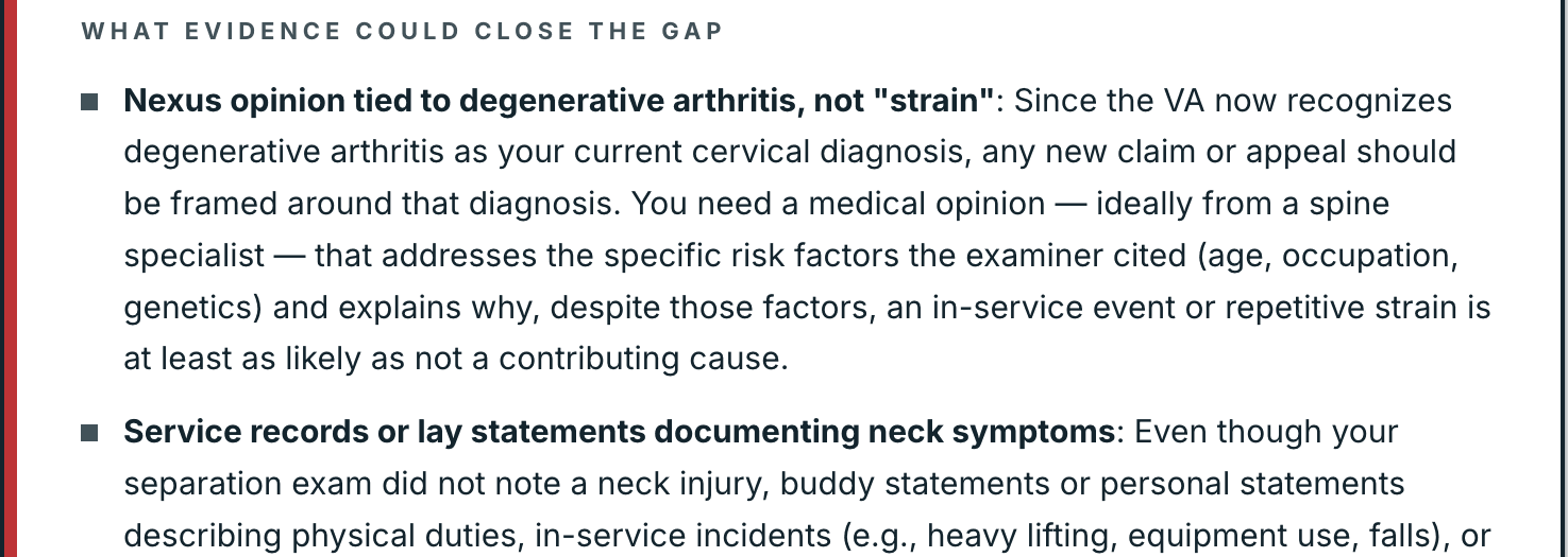 Further down the same plan, What evidence could close the gap: a nexus opinion tied to degenerative arthritis, the diagnosis the VA now recognizes, ideally from a spine specialist, explaining why an in-service event or repetitive strain is at least as likely as not a contributing cause; and service records or lay statements documenting neck symptoms in service.
